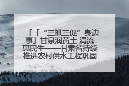 「“三抓三促”身边事」甘泉润黄土 涓流惠民生——甘肃省持续推进农村供水工程巩固提升项目建设