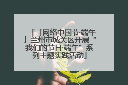 「网络中国节·端午」兰州市城关区开展“我们的节日·端午”系列主题实践活动
