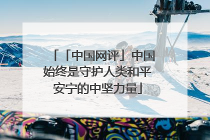 「中国网评」中国始终是守护人类和平安宁的中坚力量