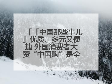 「中国那些事儿」优质、多元又便捷 外国消费者大赞“中国购”是全新体验！