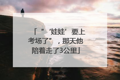 “‘娃娃’要上考场了”，那天他陪着走了3公里