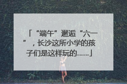 “端午”邂逅“六一”，长沙这所小学的孩子们是这样玩的……
