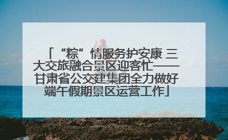 “粽”情服务护安康 三大交旅融合景区迎客忙——甘肃省公交建集团全力做好端午假期景区运营工作
