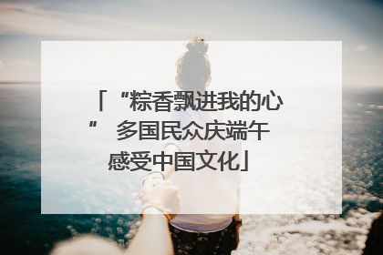 “粽香飘进我的心” 多国民众庆端午感受中国文化