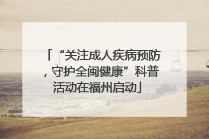“关注成人疾病预防，守护全闽健康”科普活动在福州启动