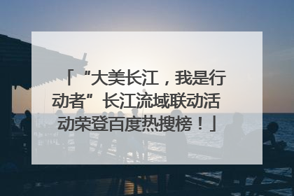 “大美长江，我是行动者”长江流域联动活动荣登百度热搜榜！