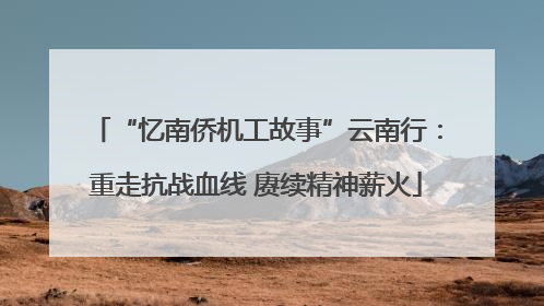 “忆南侨机工故事”云南行：重走抗战血线 赓续精神薪火