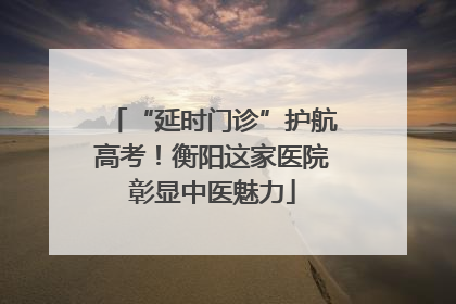“延时门诊”护航高考！衡阳这家医院彰显中医魅力