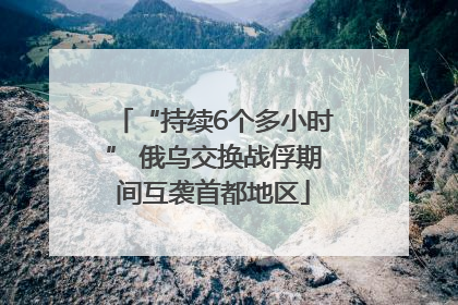 “持续6个多小时” 俄乌交换战俘期间互袭首都地区