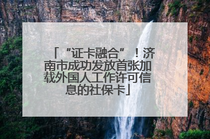 “证卡融合”！济南市成功发放首张加载外国人工作许可信息的社保卡