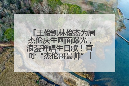 王俊凯林俊杰为周杰伦庆生画面曝光，浪漫弹唱生日歌！直呼“杰伦哥最帅”