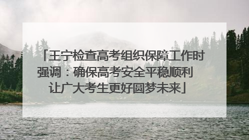 王宁检查高考组织保障工作时强调：确保高考安全平稳顺利 让广大考生更好圆梦未来