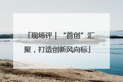 现场评｜“首创”汇聚，打造创新风向标