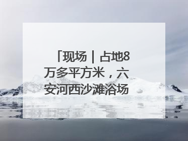 现场｜占地8万多平方米，六安河西沙滩浴场再现热闹场景