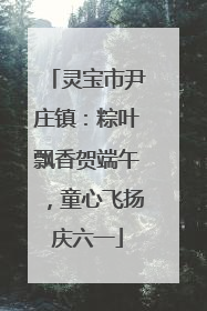 灵宝市尹庄镇：粽叶飘香贺端午，童心飞扬庆六一