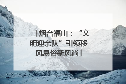 烟台福山：“文明迎亲队”引领移风易俗新风尚
