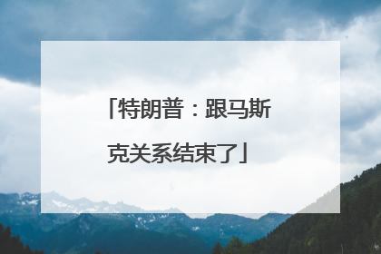 特朗普：跟马斯克关系结束了