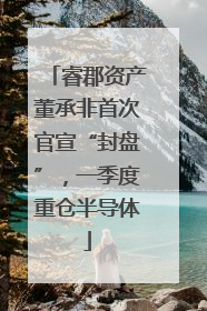睿郡资产董承非首次官宣“封盘”，一季度重仓半导体