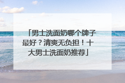 男士洗面奶哪个牌子最好？清爽无负担！十大男士洗面奶推荐