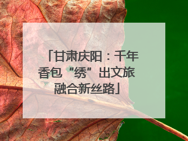甘肃庆阳：千年香包“绣”出文旅融合新丝路