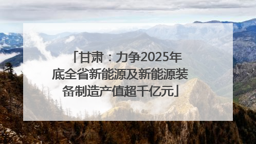 甘肃：力争2025年底全省新能源及新能源装备制造产值超千亿元