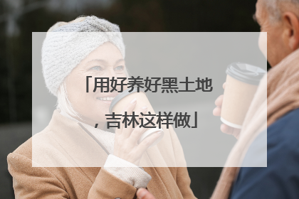 用好养好黑土地，吉林这样做
