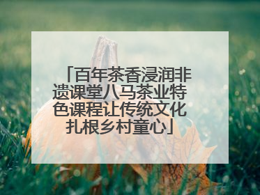 百年茶香浸润非遗课堂八马茶业特色课程让传统文化扎根乡村童心