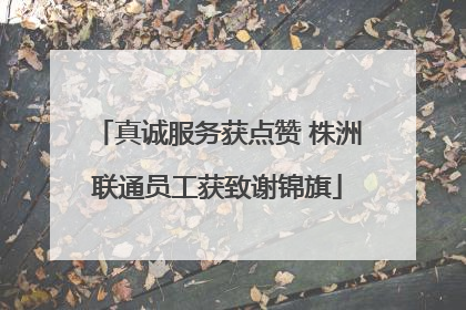 真诚服务获点赞 株洲联通员工获致谢锦旗