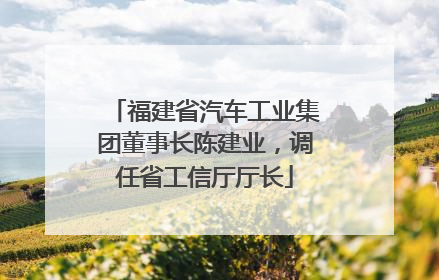 福建省汽车工业集团董事长陈建业，调任省工信厅厅长