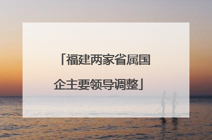 福建两家省属国企主要领导调整