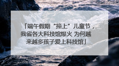 端午假期“撞上”儿童节，我省各大科技馆爆火 为何越来越多孩子爱上科技馆