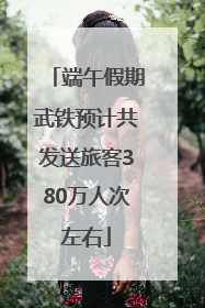 端午假期武铁预计共发送旅客380万人次左右