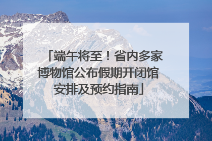 端午将至！省内多家博物馆公布假期开闭馆安排及预约指南