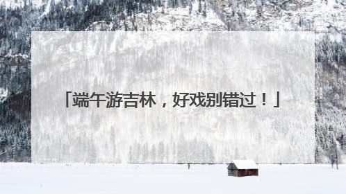 端午游吉林，好戏别错过！