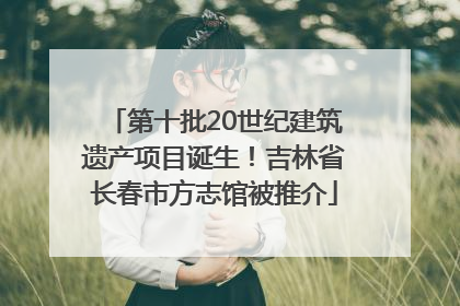 第十批20世纪建筑遗产项目诞生！吉林省长春市方志馆被推介