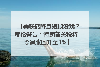美联储降息短期没戏？耶伦警告：特朗普关税将令通胀回升至3%