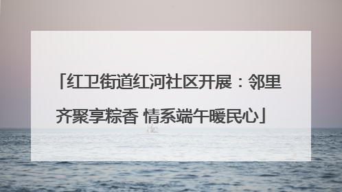 红卫街道红河社区开展：邻里齐聚享粽香 情系端午暖民心