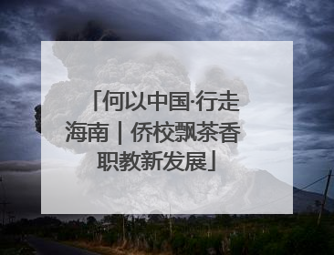 何以中国·行走海南｜侨校飘茶香 职教新发展