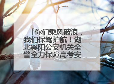 你们乘风破浪，我们保驾护航！湖北襄阳公安机关全警全力保障高考安全顺利举行