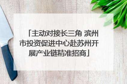 主动对接长三角 滨州市投资促进中心赴苏州开展产业链精准招商