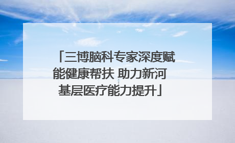 三博脑科专家深度赋能健康帮扶 助力新河基层医疗能力提升