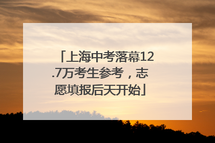 上海中考落幕12.7万考生参考，志愿填报后天开始