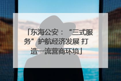 东海公安：“三式服务”护航经济发展 打造一流营商环境