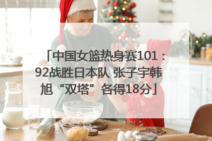 中国女篮热身赛101∶92战胜日本队 张子宇韩旭“双塔”各得18分