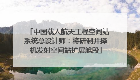 中国载人航天工程空间站系统总设计师：将研制并择机发射空间站扩展舱段