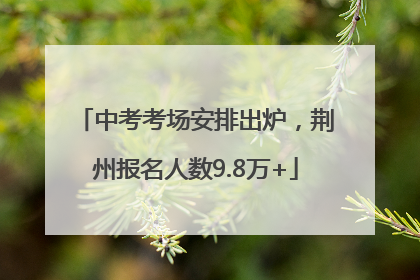 中考考场安排出炉，荆州报名人数9.8万+
