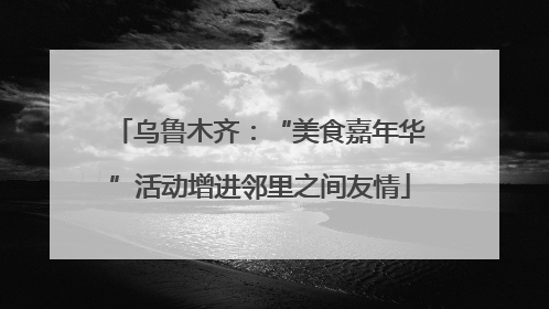 乌鲁木齐：“美食嘉年华”活动增进邻里之间友情