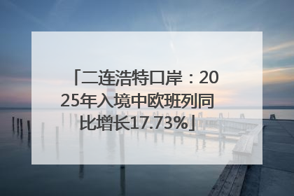 二连浩特口岸：2025年入境中欧班列同比增长17.73%