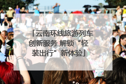 云南环线旅游列车创新服务 解锁“轻装出行”新体验