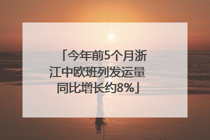 今年前5个月浙江中欧班列发运量同比增长约8%